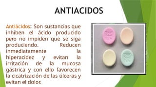 Antiácidos: Son sustancias que
inhiben el ácido producido
pero no impiden que se siga
produciendo. Reducen
inmediatamente la
hiperacidez y evitan la
irritación de la mucosa
gástrica y con ello favorecen
la cicatrización de las úlceras y
evitan el dolor.
ANTIACIDOS
 