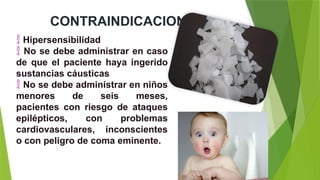 CONTRAINDICACIONES
 Hipersensibilidad
 No se debe administrar en caso
de que el paciente haya ingerido
sustancias cáusticas
 No se debe administrar en niños
menores de seis meses,
pacientes con riesgo de ataques
epilépticos, con problemas
cardiovasculares, inconscientes
o con peligro de coma eminente.
 