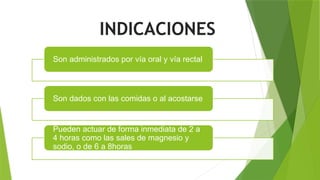 INDICACIONES
Son administrados por vía oral y vía rectal
Son dados con las comidas o al acostarse
Pueden actuar de forma inmediata de 2 a
4 horas como las sales de magnesio y
sodio, o de 6 a 8horas
 