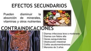 EFECTOS SECUNDARIOS
Pueden disminuir la
absorción de minerales,
vitaminas y otros nutrientes
CONTRAINDICACIONES
 Diarrea infecciosa leve o moderada
 Diarrea con fiebre alta
 Heces sanguinolentas
 Obstrucción intestinal
 Colitis seudomembranosa
 Menores de 3 años
 
