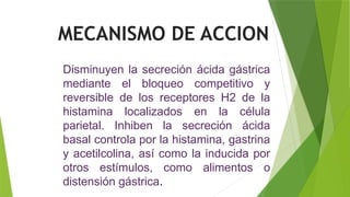 Disminuyen la secreción ácida gástrica
mediante el bloqueo competitivo y
reversible de los receptores H2 de la
histamina localizados en la célula
parietal. Inhiben la secreción ácida
basal controla por la histamina, gastrina
y acetilcolina, así como la inducida por
otros estímulos, como alimentos o
distensión gástrica.
MECANISMO DE ACCION
 