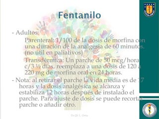 - Adultos:
 Parenteral: 1/100 de la dosis de morfina con
una duración de la analgesia de 60 minutos.
(no útil en paliativos)
 Transdérmica: Un parche de 50 mcg/hora
c/3 ½ días, reemplaza a una dosis de 120 a
220 mg de morfina oral en 24 horas.
- Nota: al retirar el parche la vida media es de 17
horas y la dosis analgésica se alcanza y
estabiliza 12 horas después de instalado el
parche. Para ajuste de dosis se puede recortar
parche o añadir otro.
Dr.Qf. L. Ortiz 16
 