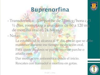 - Transdérmica: : Un parche de 35 mcg/hora c/3
½ días, reemplaza a una dosis de 60 a 120 mg
de morfina oral en 24 horas.
- Notas:
 La estabilidad se alcanza al 9º día, por lo que se debe
mantener durante ese tiempo medicación oral.
 Para ajuste de dosis se puede recortar parche o
añadir otro.
 Dar medicación antiemética desde el inicio.
 Rescates con tramadol o morfina en gotas.
Dr.Qf. L. Ortiz 17
 