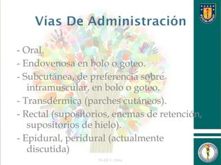 - Oral.
- Endovenosa en bolo o goteo.
- Subcutánea, de preferencia sobre
intramuscular, en bolo o goteo.
- Transdérmica (parches cutáneos).
- Rectal (supositorios, enemas de retención,
supositorios de hielo).
- Epidural, peridural (actualmente
discutida)
Dr.Qf. L. Ortiz 18
 