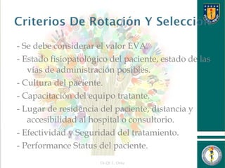 - Se debe considerar el valor EVA.
- Estado fisiopatológico del paciente, estado de las
vías de administración posibles.
- Cultura del paciente.
- Capacitación del equipo tratante.
- Lugar de residencia del paciente, distancia y
accesibilidad al hospital o consultorio.
- Efectividad y Seguridad del tratamiento.
- Performance Status del paciente.
Dr.Qf. L. Ortiz 22
 