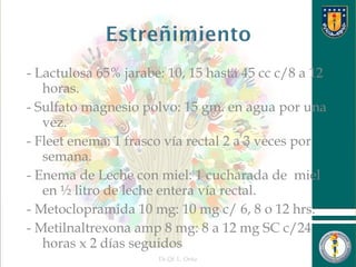 - Lactulosa 65% jarabe: 10, 15 hasta 45 cc c/8 a 12
horas.
- Sulfato magnesio polvo: 15 gm. en agua por una
vez.
- Fleet enema: 1 frasco vía rectal 2 a 3 veces por
semana.
- Enema de Leche con miel: 1 cucharada de miel
en ½ litro de leche entera vía rectal.
- Metoclopramida 10 mg: 10 mg c/ 6, 8 o 12 hrs.
- Metilnaltrexona amp 8 mg: 8 a 12 mg SC c/24
horas x 2 días seguidos
Dr.Qf. L. Ortiz 26
 
