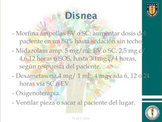 - Morfina ampollas EV o SC: aumentar dosis del
paciente en un 50% hasta sedación sin techo.
- Midazolam amp. 5 mg/ml: EV o SC. 2,5 mg c/
4,6,12 horas o SOS, hasta 30 mg c/4 horas,
según respuesta del paciente.
- Dexametasona 4 mg/ 1 ml: 4 mg cada 6, 12 o 24
horas vía SC o EV.
- Oxigenoterapia.
- Ventilar pieza o sacar al paciente del lugar.
Dr.Qf. L. Ortiz 28
 