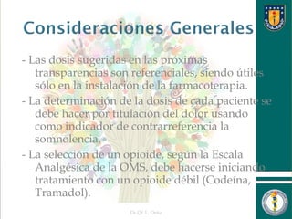 - Las dosis sugeridas en las próximas
transparencias son referenciales, siendo útiles
sólo en la instalación de la farmacoterapia.
- La determinación de la dosis de cada paciente se
debe hacer por titulación del dolor usando
como indicador de contrarreferencia la
somnolencia.
- La selección de un opioide, según la Escala
Analgésica de la OMS, debe hacerse iniciando
tratamiento con un opioide débil (Codeína,
Tramadol).
Dr.Qf. L. Ortiz 7
 