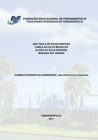 FUNDAÇÃO EDUCACIONAL DE FERNANDÓPOLIS
        FACULDADES INTEGRADAS DE FERNANDÓPOLIS




             ANA PAULA DE SOUZA MARTINS
              CAMILA DA SILVA MIGUELÃO
               ELOISA DA SILVA REZENDE
                 MARIANA RUY BARONI




FARMACOTERAPIA DA HANSENÍASE: UMA REVISÃO DA LITERATURA




                   FERNANDÓPOLIS
                        2011
 