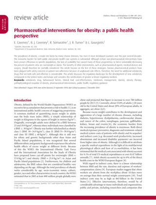 review article
                                                                                                                           Diabetes, Obesity and Metabolism 13: 490–497, 2011.
                                                                                                                                               © 2011 Blackwell Publishing Ltd
article
review




          Pharmaceutical interventions for obesity: a public health
          perspective
          E. Caveney1 , B. J. Caveney2 , R. Somaratne1 , J. R. Turner1 & L. Gourgiotis1
          1 Quintiles, Morrisville, NC, USA
          2 Department of Occupational Medicine, Duke University Medical Center, Durham, NC, USA



          The prevalence of obesity, a major risk factor for many chronic diseases, has risen in most developed countries over the past several decades.
          The economic burden for both public and private health care systems is substantial. Although certain non-pharmaceutical interventions have
          been proven efﬁcacious in speciﬁc populations, the lack of scalability has caused many of these programmes to fail in sustainably decreasing
          the percent of patients who are overweight or obese. The beneﬁts of other interventions, such as pharmaceutical agents, medical devices and
          surgery, should therefore be carefully considered: this article focuses on the ﬁrst of these strategies. Various pharmaceutical products have
          been plagued with safety concerns or patient non-adherence because of unpleasant side effects. Therefore, the need for additional antiobesity
          drugs that are both safe and effective is considerable. This article discusses the regulatory landscape for the development of new antiobesity
          compounds in the United States and Europe and considers the ramiﬁcations of greater or lesser regulatory burdens.
          Keywords: antiobesity drug, behavioural factors, clinical trial, cost-effectiveness, medicines management, obesity, obesity therapy,
          pathophysiological sequelae of obesity, pharmaceutical interventions, public health, regulatory guidance

          Date submitted 5 August 2010; date of ﬁrst decision 23 September 2010; date of ﬁnal acceptance 2 December 2010




          Introduction                                                                          obese and projected that ﬁgure to increase to over 700 million
                                                                                                people by 2015 [3]. Currently, about 33.8% of adults ≥20 years
          Obesity, deﬁned by the World Health Organization (WHO) as
                                                                                                old in the United States and about 20% of European adults, in
          excessive fat accumulation that presents a risk to health [1], is an
                                                                                                aggregate, are obese [4,5].
          international public health concern of staggering proportions.
                                                                                                   Because excess weight contributes to the development and
          A common method of quantifying excess weight in adults
                                                                                                aggravation of a large number of chronic diseases, including
          uses the body mass index (BMI), a simple relationship of
                                                                                                diabetes, hypertension, dyslipidaemia, cardiovascular disease
          weight in kilograms to the square of height in metres (kg/m2 ).
                                                                                                and cancer of the colon, oesophagus, pancreas, gallbladder,
          Originally, overweight adults were deﬁned by a BMI between
                                                                                                kidney, breast and ovaries [6], the economic burden from
          25 and 29.9 kg/m2 , whereas obese individuals were classiﬁed by
                                                                                                the increasing prevalence of obesity is enormous. Both direct
          a BMI ≥ 30 kg/m2 . Obesity was further subclassiﬁed as obesity
                                                                                                medical expenses (preventive, diagnostic and treatment-related
          class I (BMI 30–34.9 kg/m2 ), class II (BMI 35–39.9 kg/m2 )
                                                                                                medical system costs of patients with obesity and its sequelae)
          and class III (BMI ≥ 40 kg/m2 ). Although this is still true
                                                                                                and indirect costs (e.g. decreased work productivity, increased
          for ethnic and genetic backgrounds other than Asian and
          Paciﬁc Island populations, it was recognized that several                             absenteeism and increased disability payments) are incurred
          different ethnic and genetic backgrounds experience the adverse                       from higher rates of obesity. Although it is difﬁcult to attribute
          health effects of excess weight at different levels. Because                          a speciﬁc medical expenditure in the light of its multifactorial
          of this the WHO, the International Obesity Task Force                                 physiological effects and host of co-morbidities, it has been
          and the International Association for the Study of Obesity                            estimated that the medical costs associated with obesity account
          have proposed lower cut-off points for overweight (BMI =                              for 9.1% of total US medical expenditures or over $147 billion
          23.0 kg/m2 ) and obesity (BMI = 25.0 kg/m2 ) in Asian and                             annually [7]. Adult obesity accounts for up to 6% of the direct
          Paciﬁc Island populations [2]. Furthermore, for children and                          health costs in the WHO European Region [8].
          adolescents, the BMI values that are considered healthy vary                             With regard to indirect costs, there is a linear relationship
          depending on the age. Although the total prevalence of obesity                        between BMI and the rate, duration and expense of workers’
          varies considerably by age, socio-economic status, culture,                           compensation claims [9]. European studies suggest that obese
          gender, race and other characteristics in each country, the WHO                       workers are absent from the workplace about 10 days more
          estimated that in 2005 at least 400 million people globally were                      on average than their normal weight counterparts [10]. Total
                                                                                                indirect costs may be as high as $65 billion in the United
                                                                                                States [11]. Effective interventions, therefore, would be of
          Correspondence to: Dr. Erica Caveney, Quintiles, 5927 South Miami Blvd, Morrisville
          27560, USA.                                                                           considerable advantage to many individuals and organizations,
          E-mail: erica.caveney@quintiles.com                                                   public and private, including researchers and companies that
 