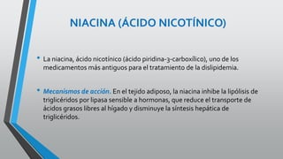 NIACINA (ÁCIDO NICOTÍNICO)
• La niacina, ácido nicotínico (ácido piridina-3-carboxílico), uno de los
medicamentos más antiguos para el tratamiento de la dislipidemia.
• Mecanismos de acción. En el tejido adiposo, la niacina inhibe la lipólisis de
triglicéridos por lipasa sensible a hormonas, que reduce el transporte de
ácidos grasos libres al hígado y disminuye la síntesis hepática de
triglicéridos.
 
