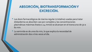 ABSORCIÓN, BIOTRANSFORMACIÓNY
EXCRECIÓN.
• Las dosis farmacológicas de niacina regular (cristalina) usadas para tratar
dislipidemia se absorben casi por completo y las concentraciones
plasmáticas máximas (hasta 0.24 mmol) se alcanzan en el transcurso de 30 a
60 min.
• La semivida es de unos 60 min, lo que explica la necesidad de
administración dos o tres veces al día.
 