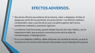 EFECTOS ADVERSOS.
• Dos de los efectos secundarios de la niacina, rubor y dispepsia, limitan el
apego por parte de los pacientes a la prescripción. Los efectos cutáneos
comprenden rubor y prurito de la cara y la parte superior del tronco,
exantemas cutáneos y acantosis nigricans.
• Los efectos más frecuentes, graves desde el punto de vista médico, son la
hepatotoxicidad, que produce concentraciones séricas altas de
transaminasas, e hiperglucemia.
• En px con diabetes mellitus, debe utilizarse con cautela la niacina, ya que la
resistencia a la insulina inducida por ésta puede causar hiperglucemia grave.
 
