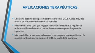 APLICACIONESTERAPÉUTICAS.
• La niacina está indicada para hipertrigliceridemia y LDL-C alto. Hay dos
formas de niacina comúnmente disponibles.
• Niacina cristalina (50 a 500 mg) (de liberación inmediata, o regular) se
reﬁere a tabletas de niacina que se disuelven con rapidez luego de la
ingestión.
• Niacina de liberación sostenida comprende preparaciones que liberan de
manera continua niacina durante 6 a 8 h después de la ingestión.
 