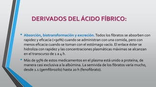 DERIVADOS DEL ÁCIDO FÍBRICO:
• Absorción, biotransformación y excreción.Todos los ﬁbratos se absorben con
rapidez y eﬁcacia (+90%) cuando se administran con una comida, pero con
menos eﬁcacia cuando se toman con el estómago vacío. El enlace éster se
hidroliza con rapidez y las concentraciones plasmáticas máximas se alcanzan
en el transcurso de 1 a 4 h.
• Más de 95% de estos medicamentos en el plasma está unido a proteína, de
manera casi exclusiva a la albúmina. La semivida de los ﬁbratos varía mucho,
desde 1.1 (gemﬁbrozilo) hasta 20 h (fenoﬁbrato).
 