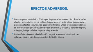 EFECTOS ADVERSOS.
• Los compuestos de ácido fíbrico por lo general se toleran bien. Puede haber
efectos secundarios en 5 a 10% de los pacientes. Hasta 5% de los pacientes
presenta efectos secundarios gastrointestinales. Otros efectos secundarios
se informan con poca frecuencia y son exantema, urticaria, pérdida de pelo,
mialgias, fatiga, cefalea, impotencia y anemia.
• La insuﬁciencia renal y la disfunción hepática son contraindicaciones
relativas para el uso de compuestos del ácido fíbrico.
 