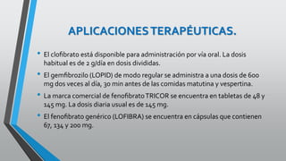 APLICACIONESTERAPÉUTICAS.
• El cloﬁbrato está disponible para administración por vía oral. La dosis
habitual es de 2 g/día en dosis divididas.
• El gemﬁbrozilo (LOPID) de modo regular se administra a una dosis de 600
mg dos veces al día, 30 min antes de las comidas matutina y vespertina.
• La marca comercial de fenoﬁbratoTRICOR se encuentra en tabletas de 48 y
145 mg. La dosis diaria usual es de 145 mg.
• El fenoﬁbrato genérico (LOFIBRA) se encuentra en cápsulas que contienen
67, 134 y 200 mg.
 