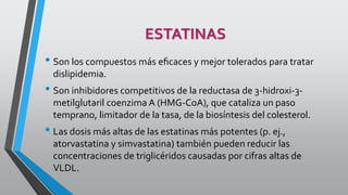 ESTATINAS
• Son los compuestos más eﬁcaces y mejor tolerados para tratar
dislipidemia.
• Son inhibidores competitivos de la reductasa de 3-hidroxi-3-
metilglutaril coenzima A (HMG-CoA), que cataliza un paso
temprano, limitador de la tasa, de la biosíntesis del colesterol.
• Las dosis más altas de las estatinas más potentes (p. ej.,
atorvastatina y simvastatina) también pueden reducir las
concentraciones de triglicéridos causadas por cifras altas de
VLDL.
 