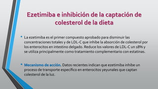 Ezetimiba e inhibición de la captación de
colesterol de la dieta
• La ezetimiba es el primer compuesto aprobado para disminuir las
concentraciones totales y de LDL-C que inhibe la absorción de colesterol por
los enterocitos en intestino delgado. Reduce los valores de LDL-C un 18% y
se utiliza principalmente como tratamiento complementario con estatinas.
• Mecanismo de acción. Datos recientes indican que ezetimiba inhibe un
proceso de transporte especíﬁco en enterocitos yeyunales que captan
colesterol de la luz.
 