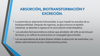 ABSORCIÓN, BIOTRANSFORMACIÓNY
EXCRECIÓN.
• La ezetimiba es altamente hidrosoluble, lo que impide los estudios de su
biodisponibilidad. Después de ingerirse, se glucurona en el epitelio
intestinal, se absorbe e ingresa en la recirculación enterohepática.
• Los estudios farmacocinéticos indican que alrededor del 70% se secreta por
las heces y un 10% en la orina (como un conjugado glucurónido).
• Los secuestradores de ácidos biliares inhiben la absorción de ezetimiba y no
deben administrarse los dos medicamentos juntos.
 