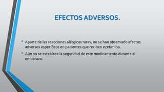 EFECTOS ADVERSOS.
• Aparte de las reacciones alérgicas raras, no se han observado efectos
adversos especíﬁcos en pacientes que reciben ezetimiba.
• Aún no se establece la seguridad de este medicamento durante el
embarazo.
 
