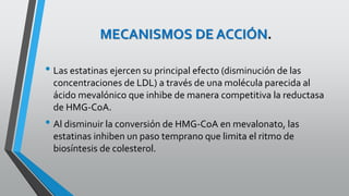 MECANISMOS DE ACCIÓN.
• Las estatinas ejercen su principal efecto (disminución de las
concentraciones de LDL) a través de una molécula parecida al
ácido mevalónico que inhibe de manera competitiva la reductasa
de HMG-CoA.
• Al disminuir la conversión de HMG-CoA en mevalonato, las
estatinas inhiben un paso temprano que limita el ritmo de
biosíntesis de colesterol.
 