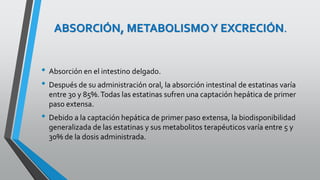 ABSORCIÓN, METABOLISMOY EXCRECIÓN.
• Absorción en el intestino delgado.
• Después de su administración oral, la absorción intestinal de estatinas varía
entre 30 y 85%.Todas las estatinas sufren una captación hepática de primer
paso extensa.
• Debido a la captación hepática de primer paso extensa, la biodisponibilidad
generalizada de las estatinas y sus metabolitos terapéuticos varía entre 5 y
30% de la dosis administrada.
 