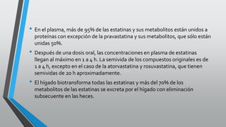 • En el plasma, más de 95% de las estatinas y sus metabolitos están unidos a
proteínas con excepción de la pravastatina y sus metabolitos, que sólo están
unidas 50%.
• Después de una dosis oral, las concentraciones en plasma de estatinas
llegan al máximo en 1 a 4 h. La semivida de los compuestos originales es de
1 a 4 h, excepto en el caso de la atorvastatina y rosuvastatina, que tienen
semividas de 20 h aproximadamente.
• El hígado biotransforma todas las estatinas y más del 70% de los
metabolitos de las estatinas se excreta por el hígado con eliminación
subsecuente en las heces.
 