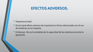 EFECTOS ADVERSOS.
• Hepatotoxicidad
• El principal efecto adverso de importancia clínica relacionado con el uso
de estatinas es la miopatía.
• Embarazo. No se ha establecido la seguridad de las estatinas durante la
gestación.
 