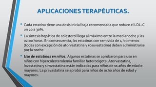 APLICACIONESTERAPÉUTICAS.
• Cada estatina tiene una dosis inicial baja recomendada que reduce el LDL-C
un 20 a 30%.
• La síntesis hepática de colesterol llega al máximo entre la medianoche y las
02:00 horas. En consecuencia, las estatinas con semivida de 4 h o menos
(todas con excepción de atorvastatina y rosuvastatina) deben administrarse
por la noche.
• Uso de estatinas en niños. Algunas estatinas se aprobaron para uso en
niños con hipercolesterolemia familiar heterocigota. Atorvastatina,
lovastatina y simvastatina están indicadas para niños de 11 años de edad o
mayores. La pravastatina se aprobó para niños de ocho años de edad y
mayores.
 