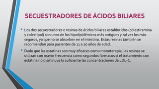 SECUESTRADORES DE ÁCIDOS BILIARES
• Los dos secuestradores o resinas de ácidos biliares establecidos (colestiramina
y colestipol) son unos de los hipolipidémicos más antiguos y tal vez los más
seguros, ya que no se absorben en el intestino. Estas resinas también se
recomiendan para pacientes de 11 a 20 años de edad.
• Dado que las estatinas son muy eﬁcaces como monoterapia, las resinas se
utilizan con mayor frecuencia como segundos fármacos si el tratamiento con
estatina no disminuye lo suﬁciente las concentraciones de LDL-C.
 