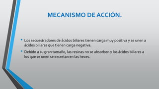 MECANISMO DE ACCIÓN.
• Los secuestradores de ácidos biliares tienen carga muy positiva y se unen a
ácidos biliares que tienen carga negativa.
• Debido a su gran tamaño, las resinas no se absorben y los ácidos biliares a
los que se unen se excretan en las heces.
 