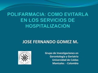 POLIFARMACIA: COMO EVITARLA EN LOS SERVICIOS DE HOSPITALIZACIÓN JOSE FERNANDO GOMEZ M. Grupo de Investigaciones en  Gerontologia y Geriatria Universidad de Caldas Manizales  - Colombia 