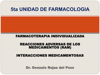 5ta UNIDAD DE FARMACOLOGIA
FARMACOTERAPIA INDIVIDUALIZADA
REACCIONES ADVERSAS DE LOS
MEDICAMENTOS (RAM)
INTERACCIONES MEDICAMENTOSAS
Dr. Gonzalo Rojas del Pozo
 