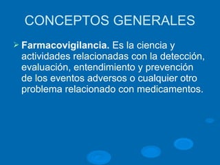 CONCEPTOS GENERALES
Ø Farmacovigilancia. Es la ciencia y
actividades relacionadas con la detección,
evaluación, entendimiento y prevención
de los eventos adversos o cualquier otro
problema relacionado con medicamentos.
 