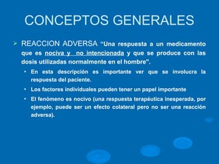 CONCEPTOS GENERALES
Ø REACCION ADVERSA “Una respuesta a un medicamento
que es nociva y no intencionada y que se produce con las
dosis utilizadas normalmente en el hombre".
l En esta descripción es importante ver que se involucra la
respuesta del paciente.
l Los factores individuales pueden tener un papel importante
l El fenómeno es nocivo (una respuesta terapéutica inesperada, por
ejemplo, puede ser un efecto colateral pero no ser una reacción
adversa).
 