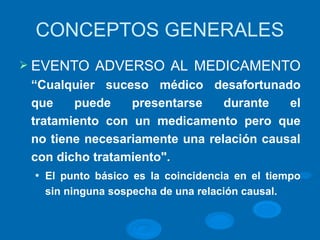 CONCEPTOS GENERALES
Ø EVENTO ADVERSO AL MEDICAMENTO
“Cualquier suceso médico desafortunado
que puede presentarse durante el
tratamiento con un medicamento pero que
no tiene necesariamente una relación causal
con dicho tratamiento".
l El punto básico es la coincidencia en el tiempo
sin ninguna sospecha de una relación causal.
 