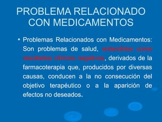 PROBLEMA RELACIONADO
CON MEDICAMENTOS
l Problemas Relacionados con Medicamentos:
Son problemas de salud, entendidos como
resultados clínicos negativos, derivados de la
farmacoterapia que, producidos por diversas
causas, conducen a la no consecución del
objetivo terapéutico o a la aparición de
efectos no deseados.
 