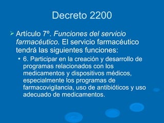 Decreto 2200
Ø Artículo 7º. Funciones del servicio
farmacéutico. El servicio farmacéutico
tendrá las siguientes funciones:
l 6. Participar en la creación y desarrollo de
programas relacionados con los
medicamentos y dispositivos médicos,
especialmente los programas de
farmacovigilancia, uso de antibióticos y uso
adecuado de medicamentos.
 