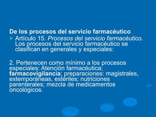 De los procesos del servicio farmacéutico
Ø Artículo 15. Procesos del servicio farmacéutico.
Los procesos del servicio farmacéutico se
clasifican en generales y especiales:
2. Pertenecen como mínimo a los procesos
especiales: Atención farmacéutica;
farmacovigilancia; preparaciones: magistrales,
extemporáneas, estériles; nutriciones
parenterales; mezcla de medicamentos
oncológicos.
 