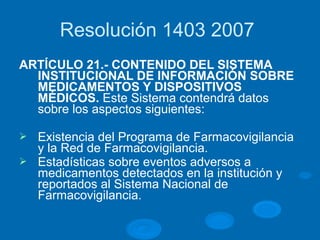 Resolución 1403 2007
ARTÍCULO 21.- CONTENIDO DEL SISTEMA
INSTITUCIONAL DE INFORMACIÓN SOBRE
MEDICAMENTOS Y DISPOSITIVOS
MÉDICOS. Este Sistema contendrá datos
sobre los aspectos siguientes:
Ø Existencia del Programa de Farmacovigilancia
y la Red de Farmacovigilancia.
Ø Estadísticas sobre eventos adversos a
medicamentos detectados en la institución y
reportados al Sistema Nacional de
Farmacovigilancia.
 