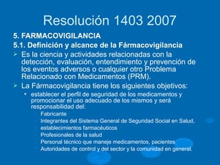 Resolución 1403 2007
5. FARMACOVIGILANCIA
5.1. Definición y alcance de la Fármacovigilancia
Ø Es la ciencia y actividades relacionadas con la
detección, evaluación, entendimiento y prevención de
los eventos adversos o cualquier otro Problema
Relacionado con Medicamentos (PRM).
Ø La Fármacovigilancia tiene los siguientes objetivos:
l establecer el perfil de seguridad de los medicamentos y
promocionar el uso adecuado de los mismos y será
responsabilidad del:
• Fabricante
• Integrantes del Sistema General de Seguridad Social en Salud,
• establecimientos farmacéuticos
• Profesionales de la salud
• Personal técnico que maneje medicamentos, pacientes
• Autoridades de control y del sector y la comunidad en general.
 