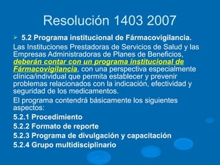 Resolución 1403 2007
Ø 5.2 Programa institucional de Fármacovigilancia.
Las Instituciones Prestadoras de Servicios de Salud y las
Empresas Administradoras de Planes de Beneficios,
deberán contar con un programa institucional de
Fármacovigilancia, con una perspectiva especialmente
clínica/individual que permita establecer y prevenir
problemas relacionados con la indicación, efectividad y
seguridad de los medicamentos.
El programa contendrá básicamente los siguientes
aspectos:
5.2.1 Procedimiento
5.2.2 Formato de reporte
5.2.3 Programa de divulgación y capacitación
5.2.4 Grupo multidisciplinario
 