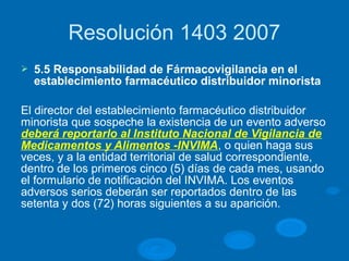 Resolución 1403 2007
Ø 5.5 Responsabilidad de Fármacovigilancia en el
establecimiento farmacéutico distribuidor minorista
El director del establecimiento farmacéutico distribuidor
minorista que sospeche la existencia de un evento adverso
deberá reportarlo al Instituto Nacional de Vigilancia de
Medicamentos y Alimentos -INVIMA, o quien haga sus
veces, y a la entidad territorial de salud correspondiente,
dentro de los primeros cinco (5) días de cada mes, usando
el formulario de notificación del INVIMA. Los eventos
adversos serios deberán ser reportados dentro de las
setenta y dos (72) horas siguientes a su aparición.
 