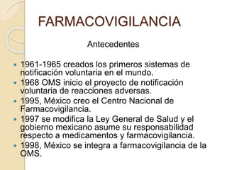 FARMACOVIGILANCIA
Antecedentes
 1961-1965 creados los primeros sistemas de
notificación voluntaria en el mundo.
 1968 OMS inicio el proyecto de notificación
voluntaria de reacciones adversas.
 1995, México creo el Centro Nacional de
Farmacovigilancia.
 1997 se modifica la Ley General de Salud y el
gobierno mexicano asume su responsabilidad
respecto a medicamentos y farmacovigilancia.
 1998, México se integra a farmacovigilancia de la
OMS.
 