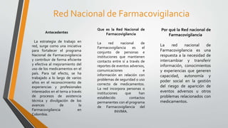 Red Nacional de Farmacovigilancia
Antecedentes
La estrategia de trabajo en
red, surge como una iniciativa
para fortalecer el programa
Nacional de Farmacovigilancia
y contribuir de forma eficiente
y efectiva al mejoramiento del
uso de los medicamentos en el
país. Para tal efecto, se ha
trabajado a lo largo de varios
años en el reconocimiento de
experiencias y profesionales
interesados en el tema a través
de procesos de asistencia
técnica y divulgación de los
avances de la
Farmacovigilancia en
Colombia.
Que es la Red Nacional de
Farmacovigilancia
La red nacional de
Farmacovigilancia es el
conjunto de personas e
instituciones que mantienen
contacto entre sí a través de
reportes de eventos adversos,
comunicaciones e
información en relación con
problemas de seguridad o uso
correcto de medicamentos.
La red incorpora personas o
instituciones que han
establecido contactos
permanentes con el programa
de Farmacovigilancia del
INVIMA.
Por qué la Red nacional de
Farmacovigilancia
La red nacional de
Farmacovigilancia es una
respuesta a la necesidad de
intercambiar y transferir
información, conocimientos
y experiencias que generen
capacidad, autonomía y
poder social en la gestión
del riesgo de aparición de
eventos adversos u otros
problemas relacionados con
medicamentos.
 