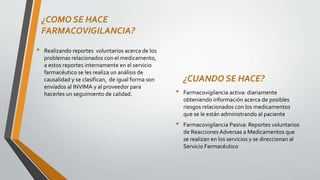 ¿COMO SE HACE
FARMACOVIGILANCIA?
• Realizando reportes voluntarios acerca de los
problemas relacionados con el medicamento,
a estos reportes internamente en el servicio
farmacéutico se les realiza un análisis de
causalidad y se clasifican, de igual forma son
enviados al INVIMA y al proveedor para
hacerles un seguimiento de calidad.
¿CUANDO SE HACE?
• Farmacovigilancia activa: diariamente
obteniendo información acerca de posibles
riesgos relacionados con los medicamentos
que se le están administrando al paciente
• Farmacovigilancia Pasiva: Reportes voluntarios
de Reacciones Adversas a Medicamentos que
se realizan en los servicios y se direccionan al
Servicio Farmacéutico
 
