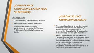 ¿COMO SE HACE
FARMACOVIGILANCIA (QUE
SE REPORTA)?
Toda sospecha de:
• Cualquier Evento Medicamentoso Adverso
• Reacciones Adversas Medicamentosas
• Problemas Relacionados con los
Medicamentos: Problemas de Efectividad,
Problemas de Seguridad y Problemas de
Calidad
¿PORQUE SE HACE
FARMACOVIGILANCIA?
• A través de la vigilancia, se pueden conocer
problemas relacionados con la calidad, el
almacenamiento, la distribución, la
prescripción, el uso y la falta de acceso a los
medicamentos, que son gran importancia
• Resulta imposible concebir un sistema de
Farmacovigilancia, si no se tienen reportes de
eventos adversos. Si bien, uno de los objetivos
fundamentales de los sistemas internacionales
de Farmacovigilancia es documentar
reacciones conocidas potencialmente
prevenibles y encontrar reacciones nuevas a
través de la generación de señales.
 