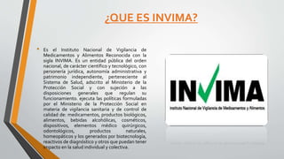 ¿QUE ES INVIMA?
• Es el Instituto Nacional de Vigilancia de
Medicamentos y Alimentos Reconocida con la
sigla INVIMA. Es un entidad pública del orden
nacional, de carácter científico y tecnológico, con
personería jurídica, autonomía administrativa y
patrimonio independiente, perteneciente al
Sistema de Salud, adscrito al Ministerio de la
Protección Social y con sujeción a las
disposiciones generales que regulan su
funcionamiento. ejecuta las políticas formuladas
por el Ministerio de la Protección Social en
materia de vigilancia sanitaria y de control de
calidad de: medicamentos, productos biológicos,
alimentos, bebidas alcohólicas, cosméticos,
dispositivos, elementos médico quirúrgicos,
odontológicos, productos naturales,
homeopáticos y los generados por biotecnología,
reactivos de diagnóstico y otros que puedan tener
impacto en la salud individual y colectiva.
 