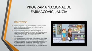 PROGRAMA NACIONAL DE
FARMACOVIGILANCIA
OBJETIVOS
• realizar vigilancia a los medicamentos luego que estos
están siendo comercializados para determinar la
seguridad de los mismos.
• Dicho programa cuenta con diferentes actores los
cuales van desde los pacientes o sus familiares, pasando
por el médico tratante, las clínicas y hospitales, las
secretarias de salud hasta los laboratorios
farmacéuticos.
• La Farmacovigilancia es el pilar fundamental para que el
país determine realmente el perfil de seguridad de los
medicamentos que son comercializados, de esta forma
se pueden detectar entre otras; reacciones adversas,
usos inapropiados, complicaciones no detectadas
durante la etapa de investigación de los medicamentos.
 